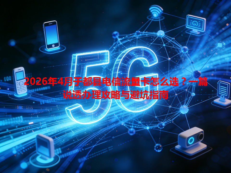 2026年4月于都县电信流量卡怎么选？一篇说透办理攻略与避坑指南