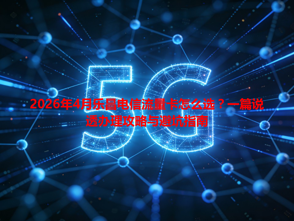 2026年4月乐昌电信流量卡怎么选？一篇说透办理攻略与避坑指南