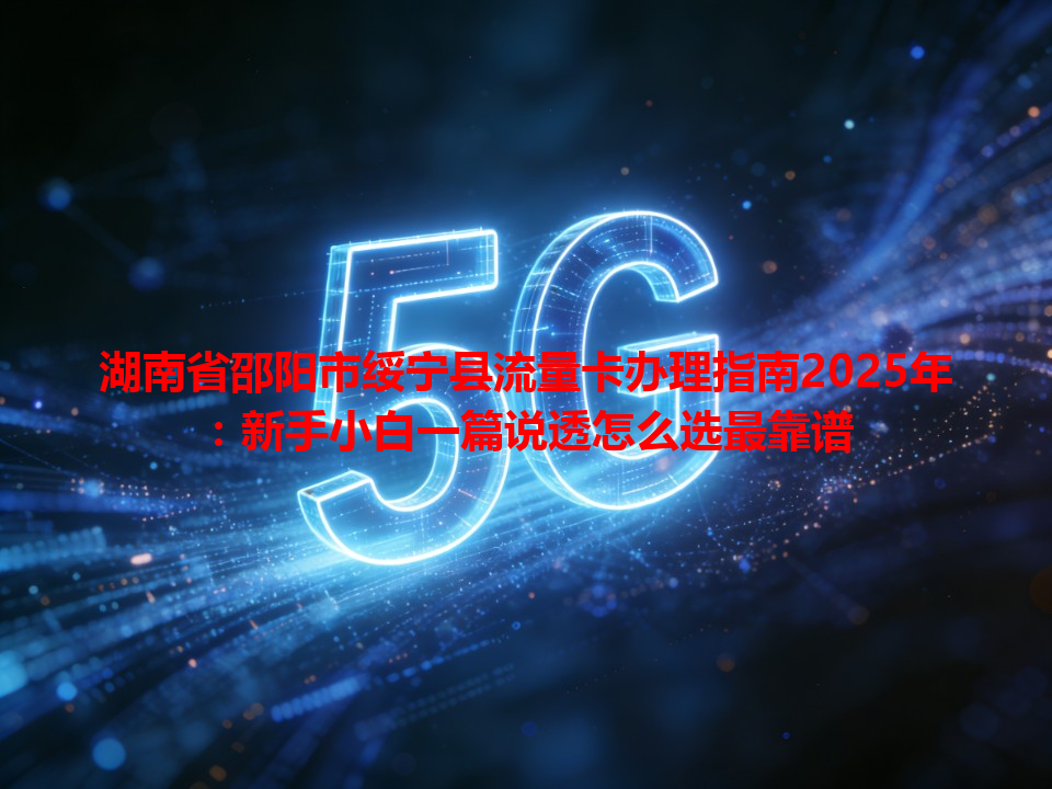 湖南省邵阳市绥宁县流量卡办理指南2025年：新手小白一篇说透怎么选最靠谱