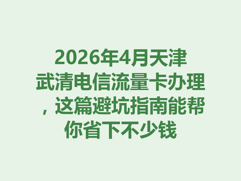 2026年4月天津武清电信流量卡办理，这篇避坑指南能帮你省下不少钱