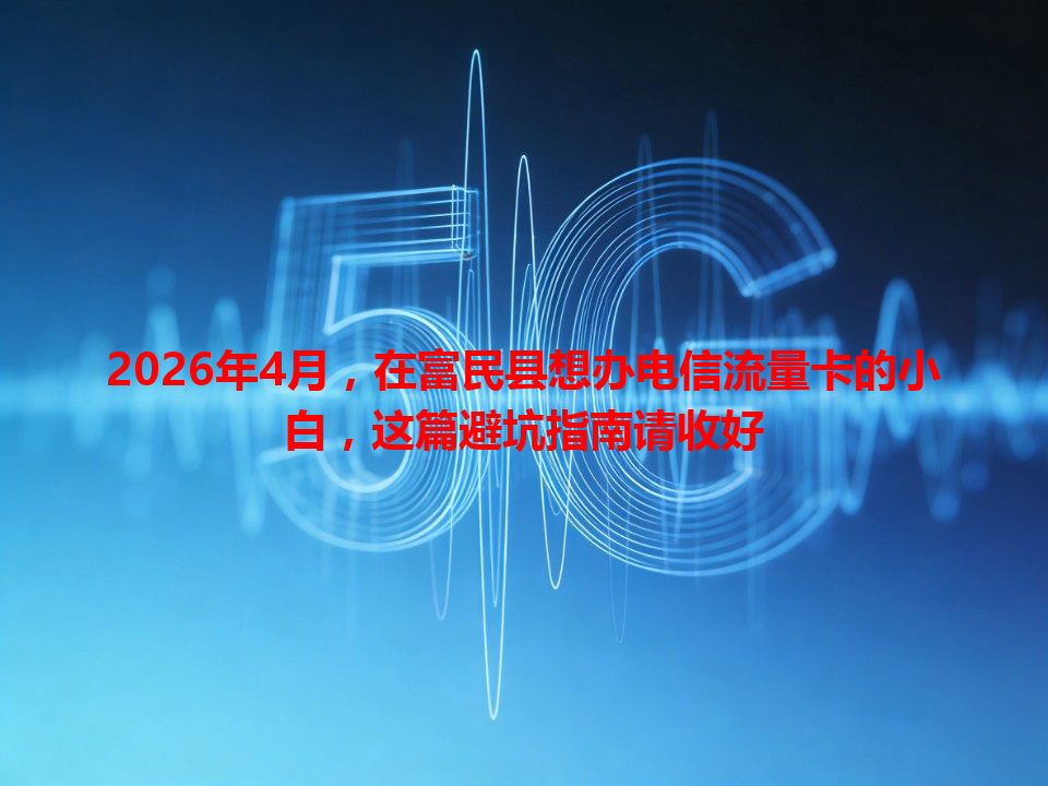 2026年4月，在富民县想办电信流量卡的小白，这篇避坑指南请收好