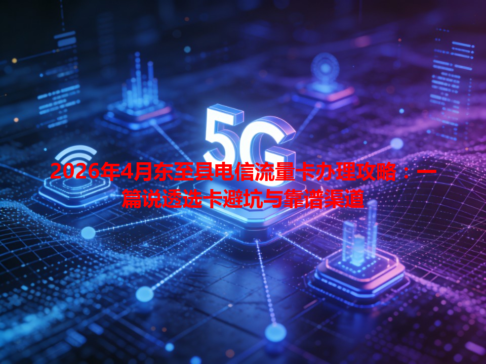 2026年4月东至县电信流量卡办理攻略：一篇说透选卡避坑与靠谱渠道