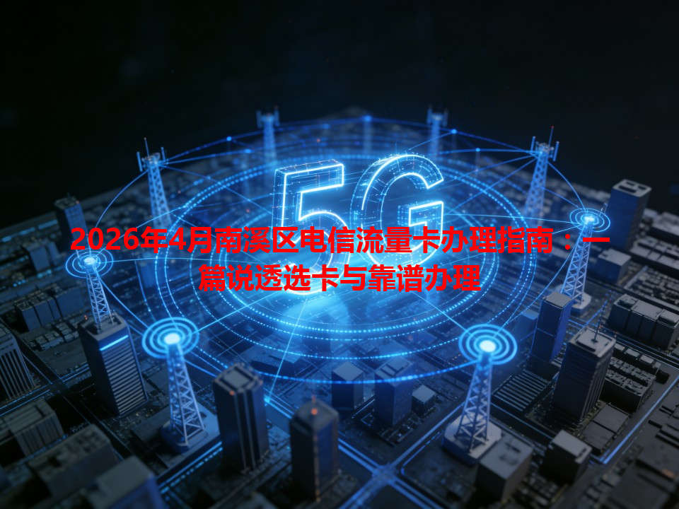 2026年4月南溪区电信流量卡办理指南：一篇说透选卡与靠谱办理