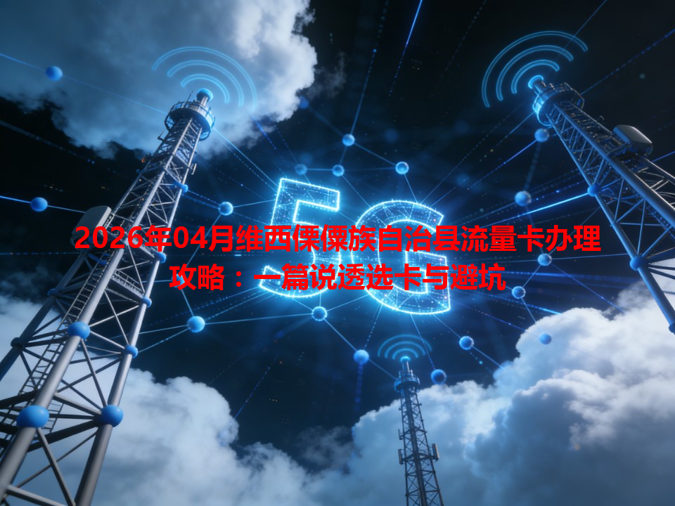 2026年04月维西傈僳族自治县流量卡办理攻略：一篇说透选卡与避坑