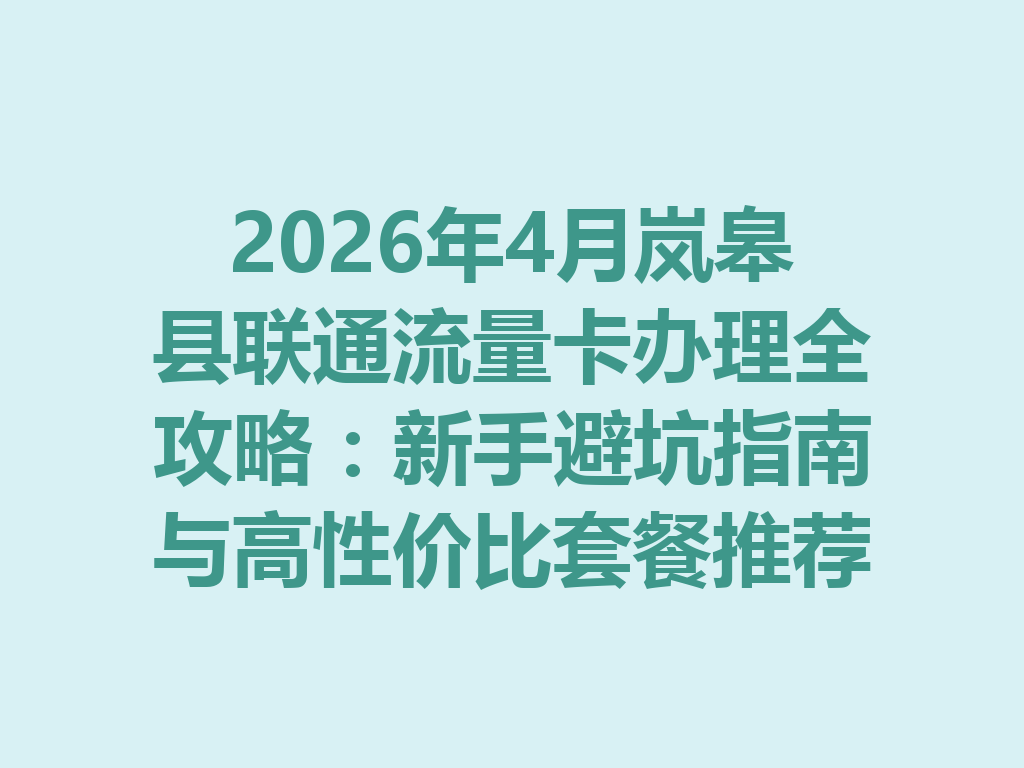 2026年4月岚皋县联通流量卡办理全攻略：新手避坑指南与高性价比套餐推荐