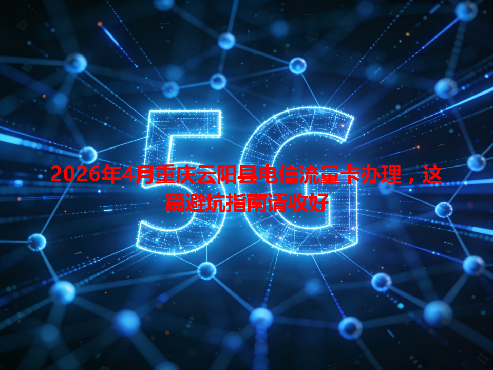 2026年4月重庆云阳县电信流量卡办理，这篇避坑指南请收好