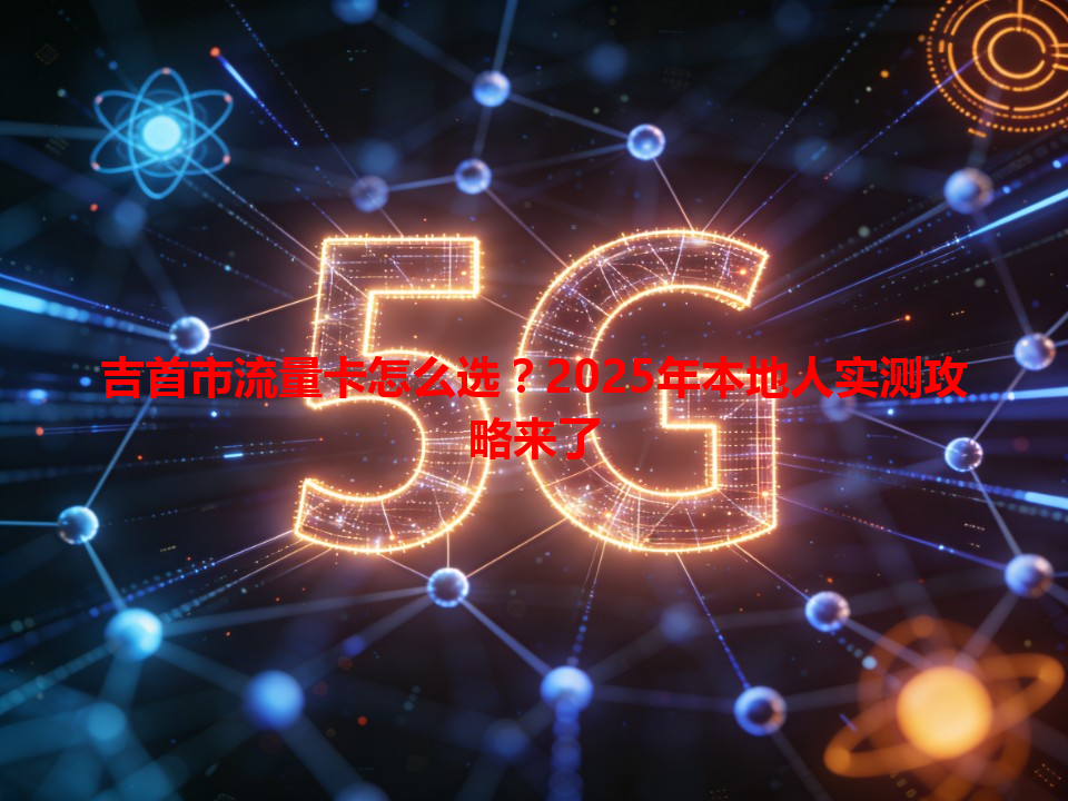 吉首市流量卡怎么选？2025年本地人实测攻略来了