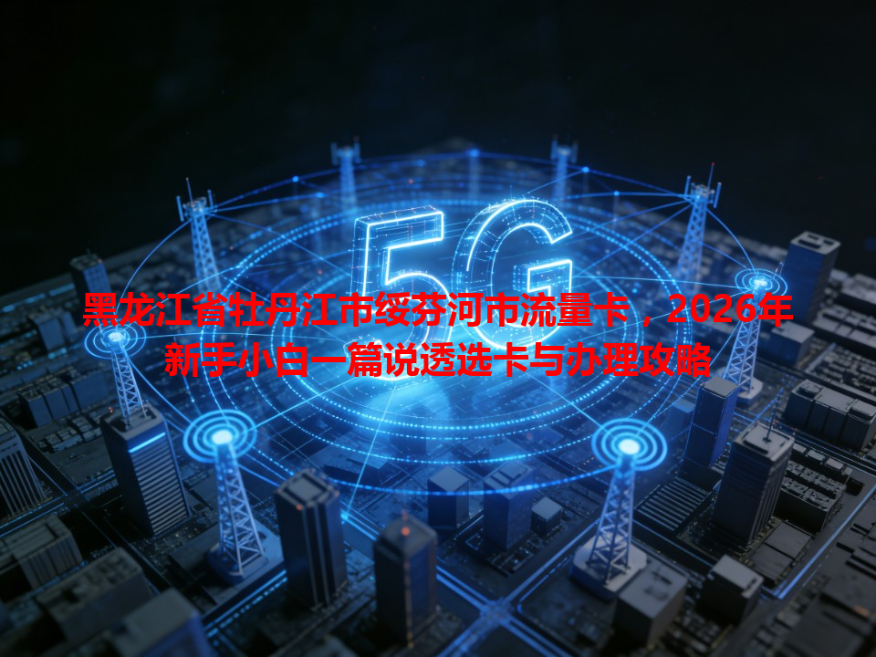 黑龙江省牡丹江市绥芬河市流量卡，2026年新手小白一篇说透选卡与办理攻略