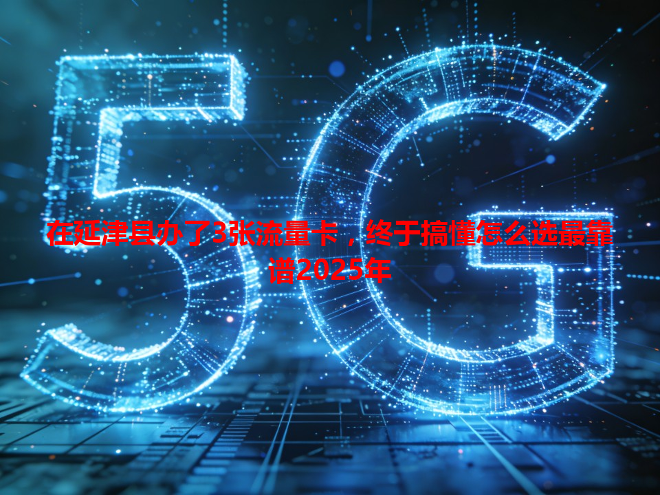 在延津县办了3张流量卡，终于搞懂怎么选最靠谱2025年