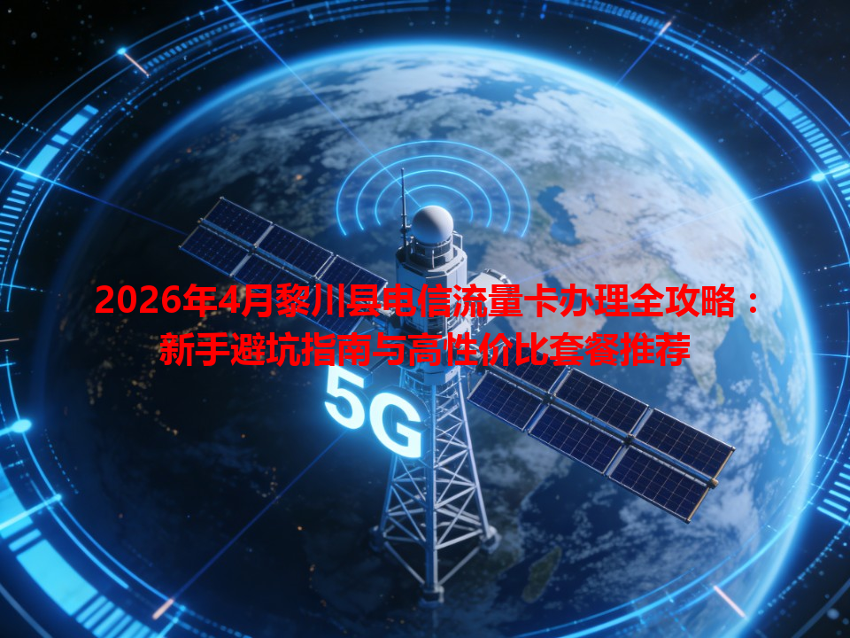 2026年4月黎川县电信流量卡办理全攻略：新手避坑指南与高性价比套餐推荐