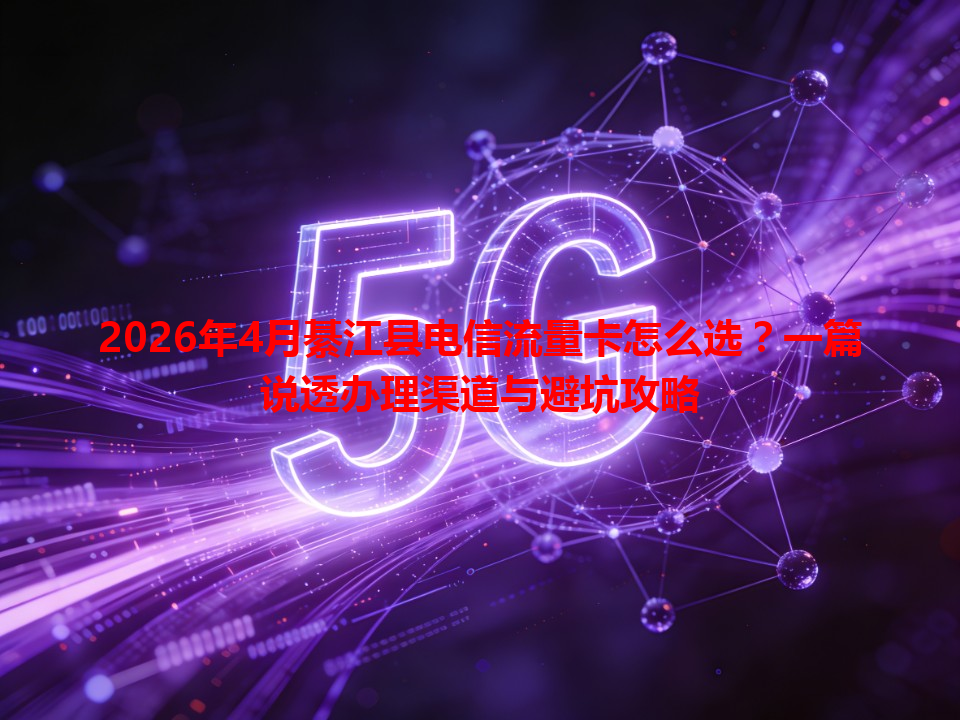 2026年4月綦江县电信流量卡怎么选？一篇说透办理渠道与避坑攻略