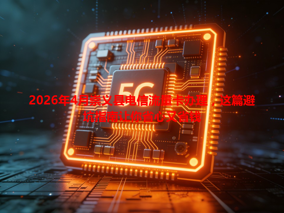 2026年4月崇义县电信流量卡办理，这篇避坑指南让你省心又省钱