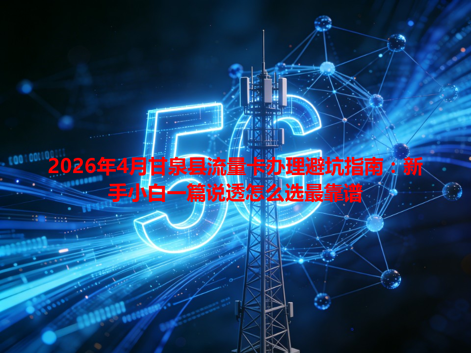 2026年4月甘泉县流量卡办理避坑指南：新手小白一篇说透怎么选最靠谱