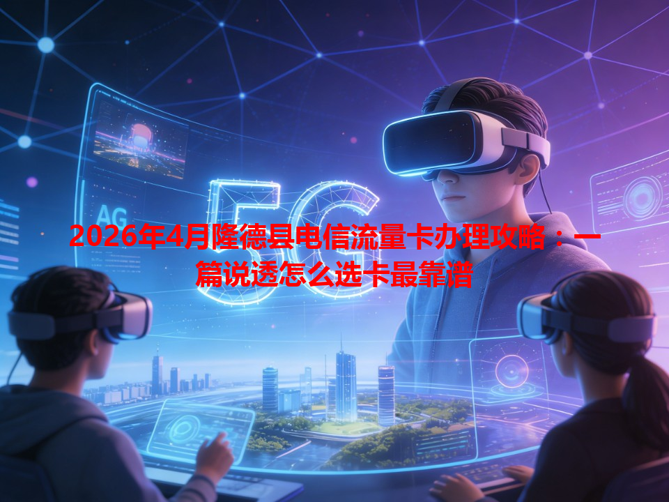 2026年4月隆德县电信流量卡办理攻略：一篇说透怎么选卡最靠谱