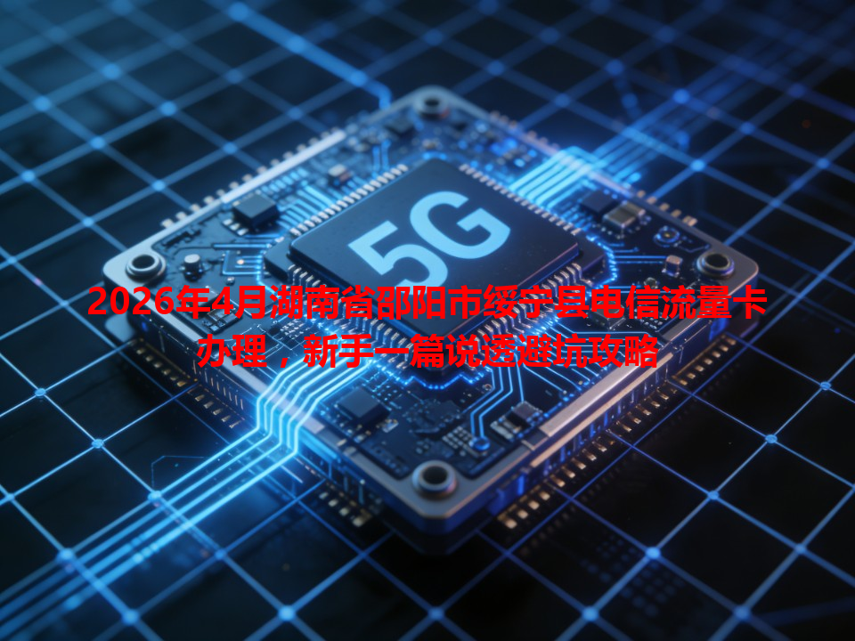 2026年4月湖南省邵阳市绥宁县电信流量卡办理，新手一篇说透避坑攻略