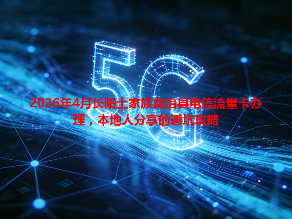 2026年4月长阳土家族自治县电信流量卡办理，本地人分享的避坑攻略