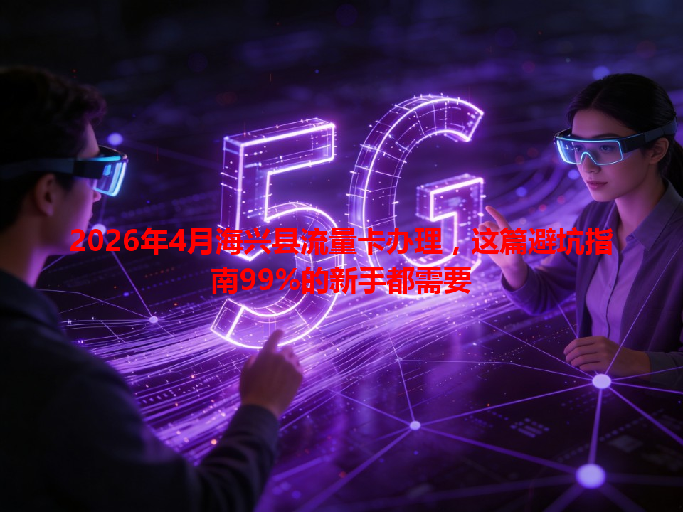 2026年4月海兴县流量卡办理，这篇避坑指南99%的新手都需要