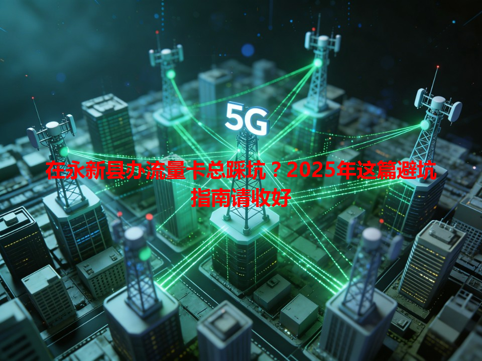 在永新县办流量卡总踩坑？2025年这篇避坑指南请收好