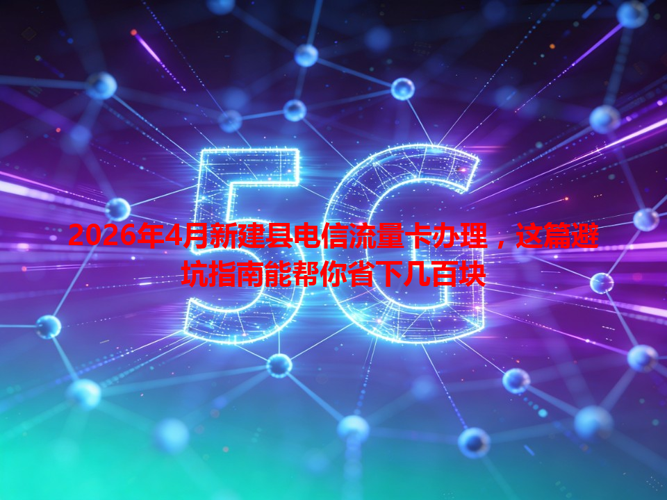 2026年4月新建县电信流量卡办理，这篇避坑指南能帮你省下几百块