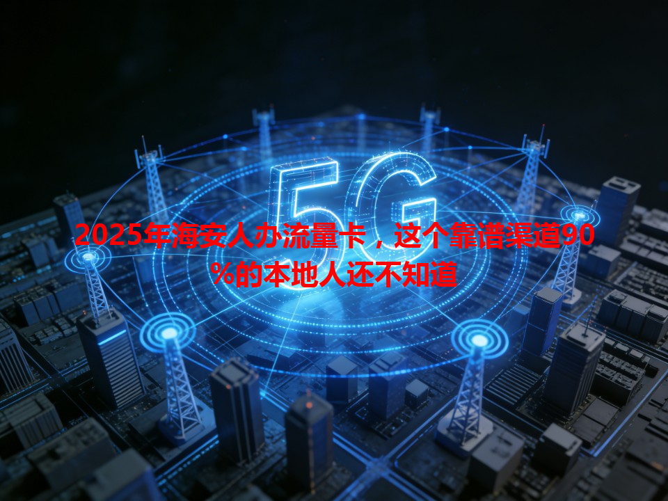 2025年海安人办流量卡，这个靠谱渠道90%的本地人还不知道