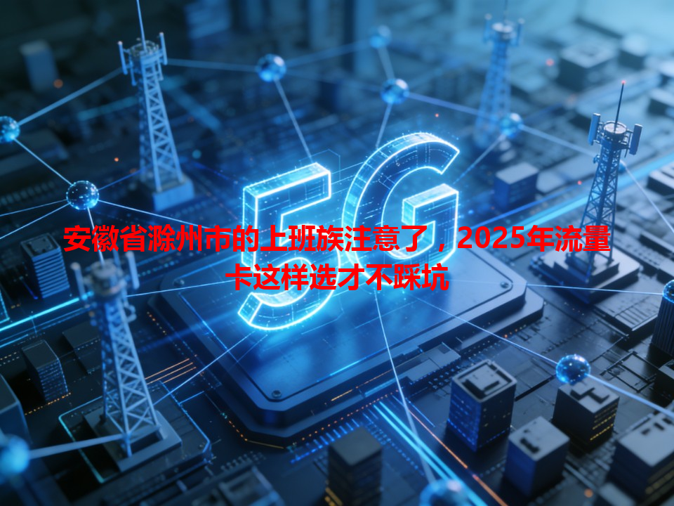 安徽省滁州市的上班族注意了，2025年流量卡这样选才不踩坑