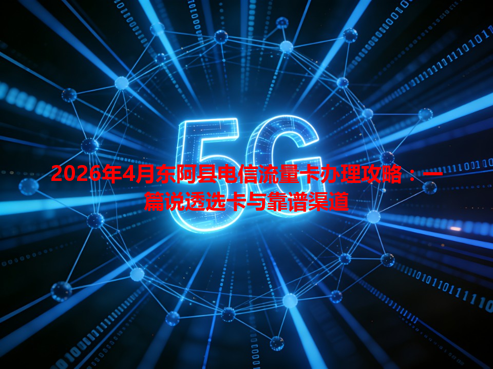 2026年4月东阿县电信流量卡办理攻略：一篇说透选卡与靠谱渠道