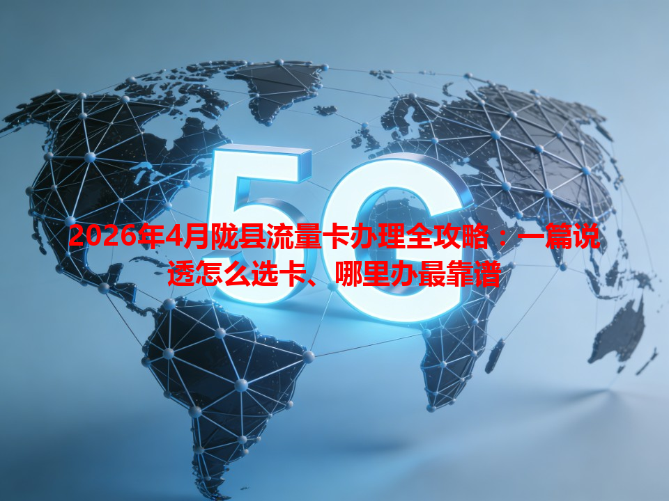 2026年4月陇县流量卡办理全攻略：一篇说透怎么选卡、哪里办最靠谱