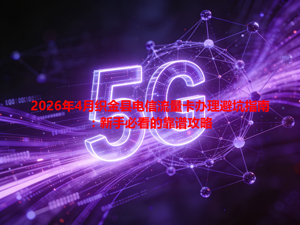 2026年4月织金县电信流量卡办理避坑指南：新手必看的靠谱攻略
