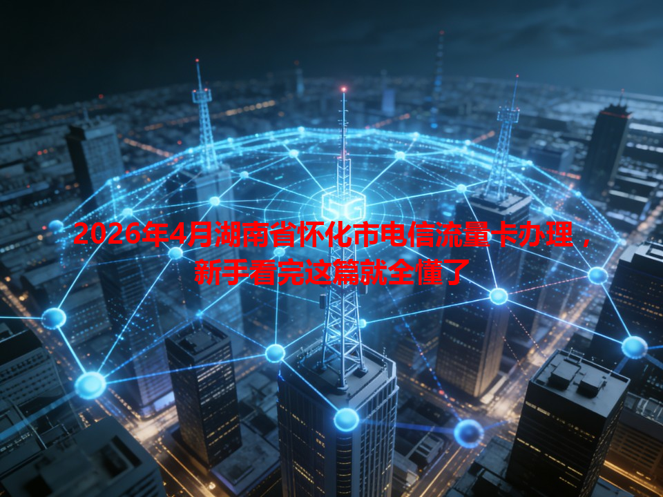 2026年4月湖南省怀化市电信流量卡办理，新手看完这篇就全懂了