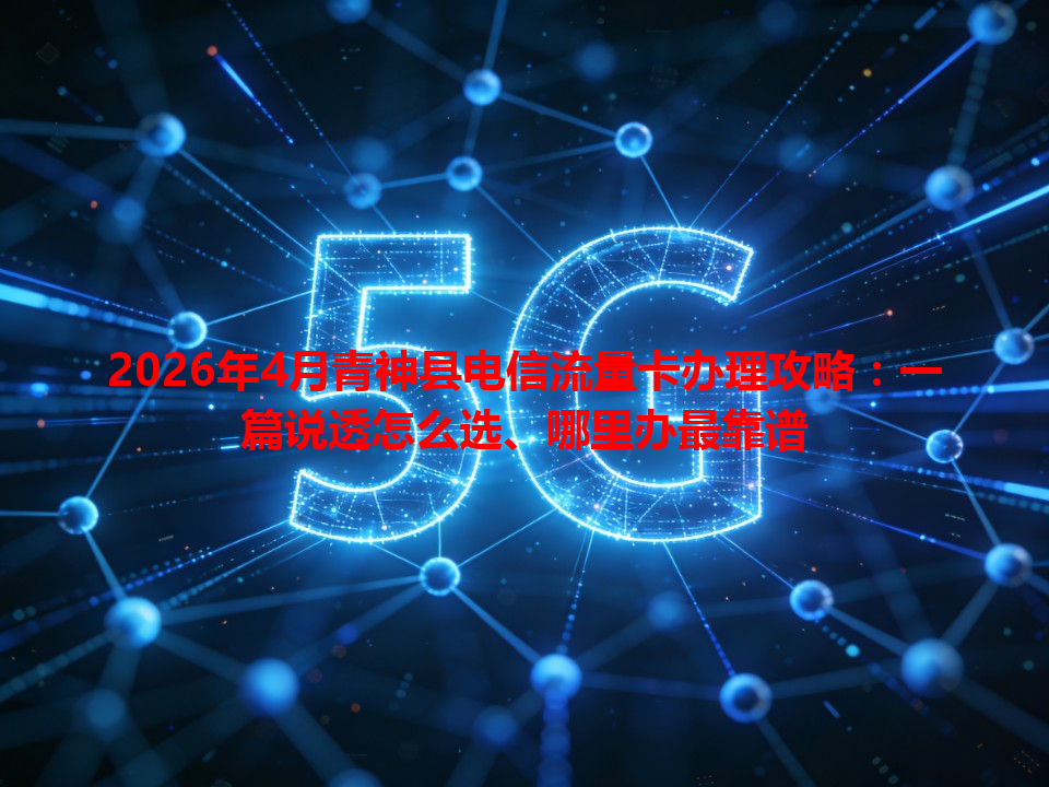 2026年4月青神县电信流量卡办理攻略：一篇说透怎么选、哪里办最靠谱