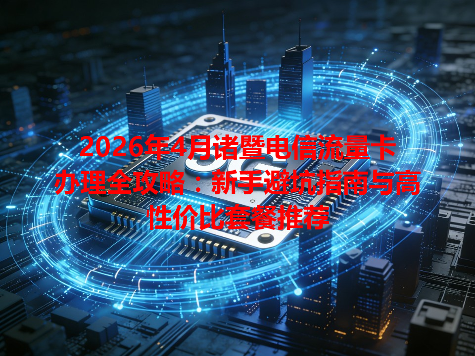 2026年4月诸暨电信流量卡办理全攻略：新手避坑指南与高性价比套餐推荐