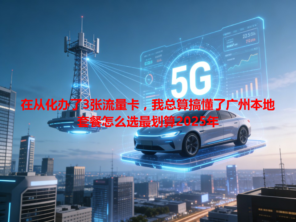 在从化办了3张流量卡，我总算搞懂了广州本地套餐怎么选最划算2025年