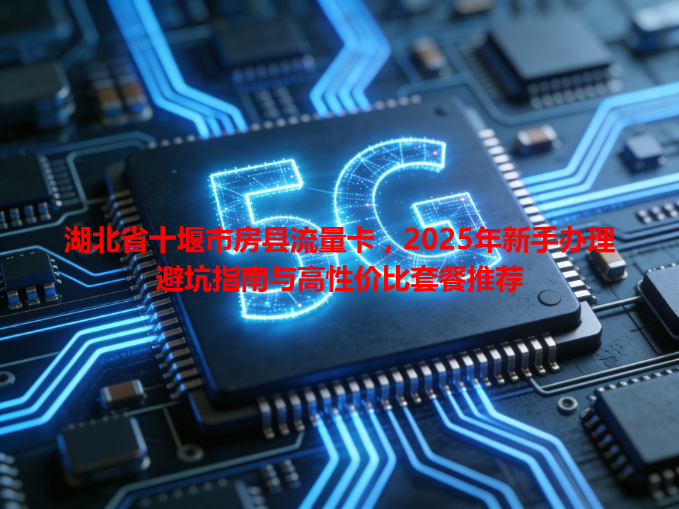 湖北省十堰市房县流量卡，2025年新手办理避坑指南与高性价比套餐推荐