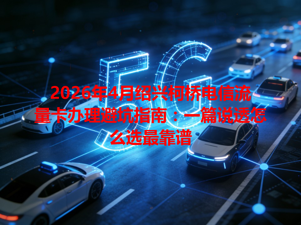 2026年4月绍兴柯桥电信流量卡办理避坑指南：一篇说透怎么选最靠谱