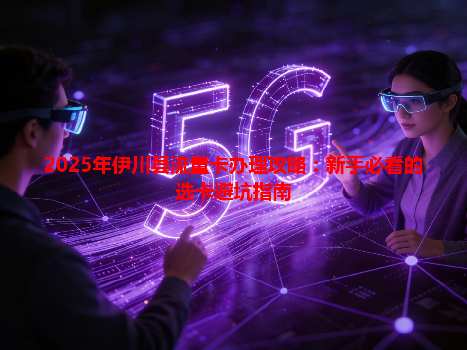 2025年伊川县流量卡办理攻略：新手必看的选卡避坑指南