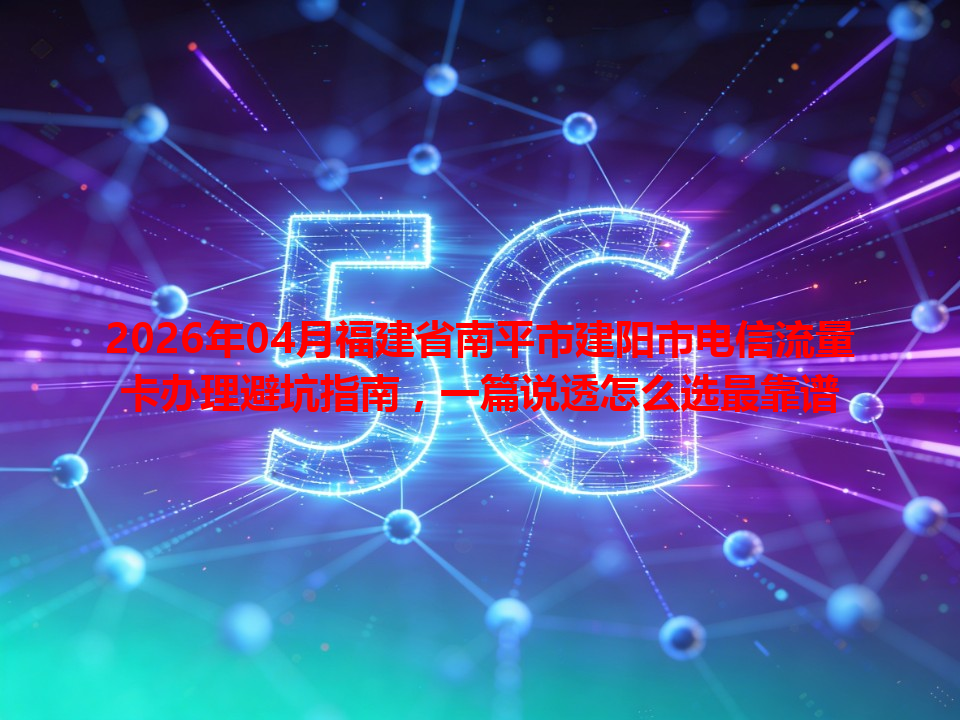 2026年04月福建省南平市建阳市电信流量卡办理避坑指南，一篇说透怎么选最靠谱