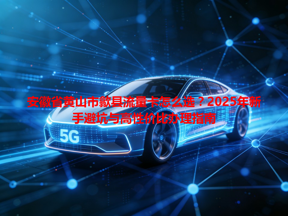 安徽省黄山市歙县流量卡怎么选？2025年新手避坑与高性价比办理指南