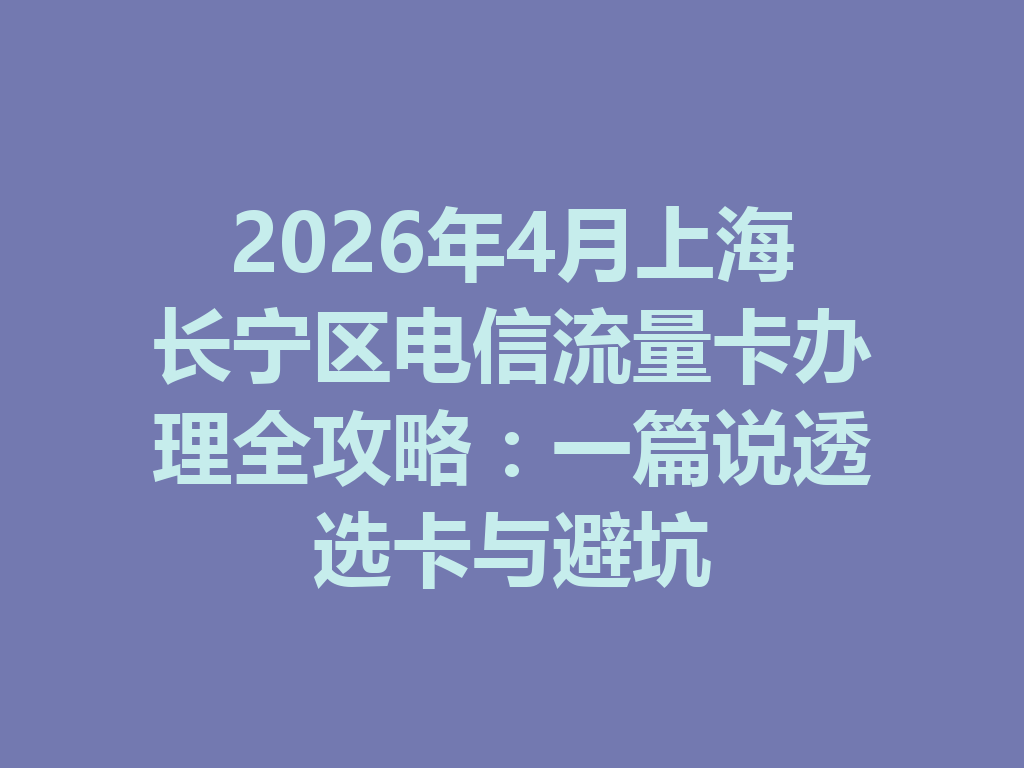 2026年4月上海长宁区电信流量卡办理全攻略：一篇说透选卡与避坑