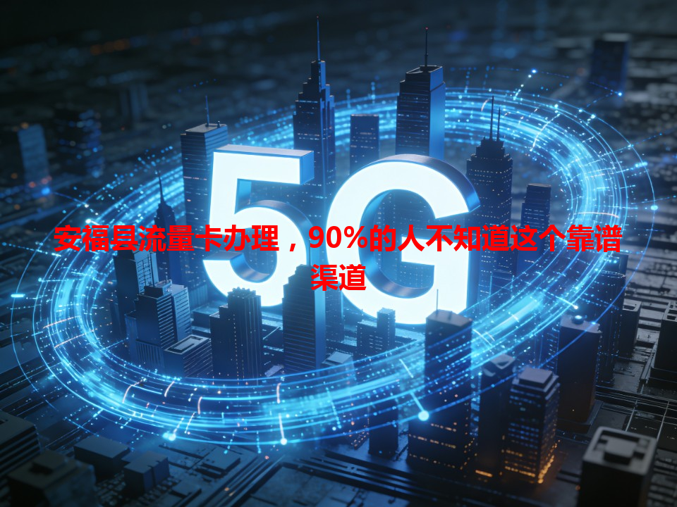 安福县流量卡办理，90%的人不知道这个靠谱渠道