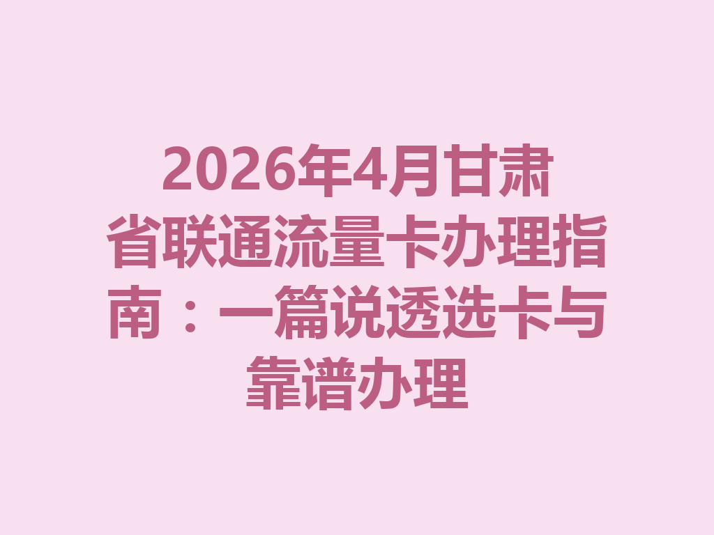 2026年4月甘肃省联通流量卡办理指南：一篇说透选卡与靠谱办理