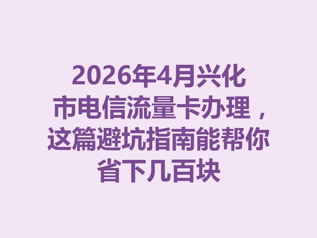 2026年4月兴化市电信流量卡办理，这篇避坑指南能帮你省下几百块