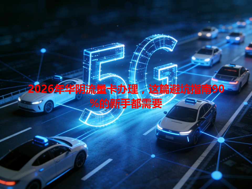 2026年华阴流量卡办理，这篇避坑指南90%的新手都需要