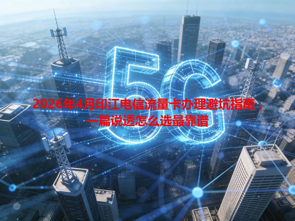 2026年4月印江电信流量卡办理避坑指南，一篇说透怎么选最靠谱