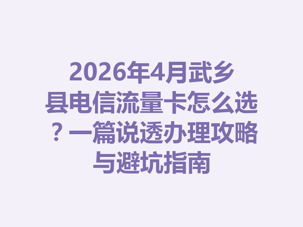 2026年4月武乡县电信流量卡怎么选？一篇说透办理攻略与避坑指南
