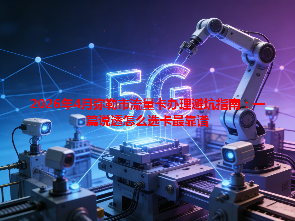 2026年4月弥勒市流量卡办理避坑指南：一篇说透怎么选卡最靠谱