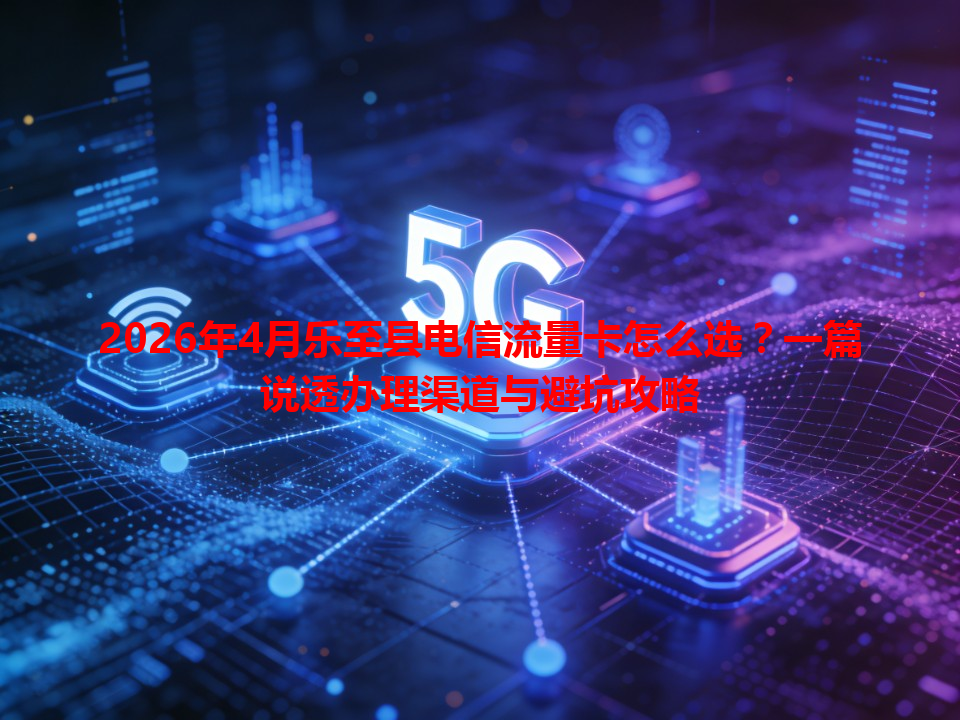 2026年4月乐至县电信流量卡怎么选？一篇说透办理渠道与避坑攻略