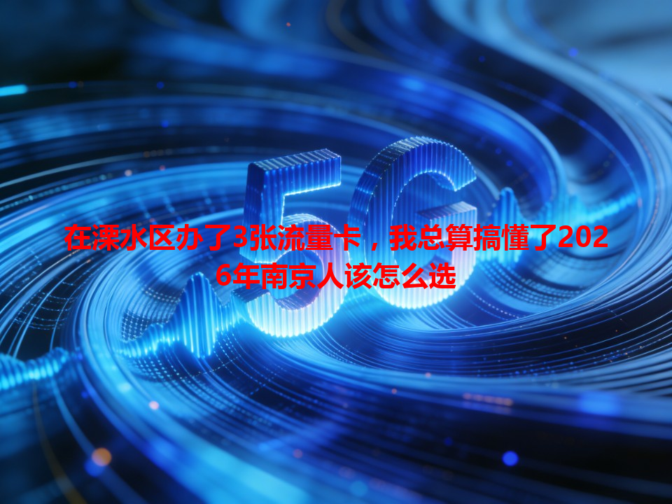 在溧水区办了3张流量卡，我总算搞懂了2026年南京人该怎么选