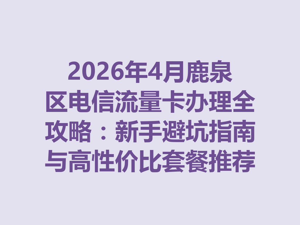 2026年4月鹿泉区电信流量卡办理全攻略：新手避坑指南与高性价比套餐推荐