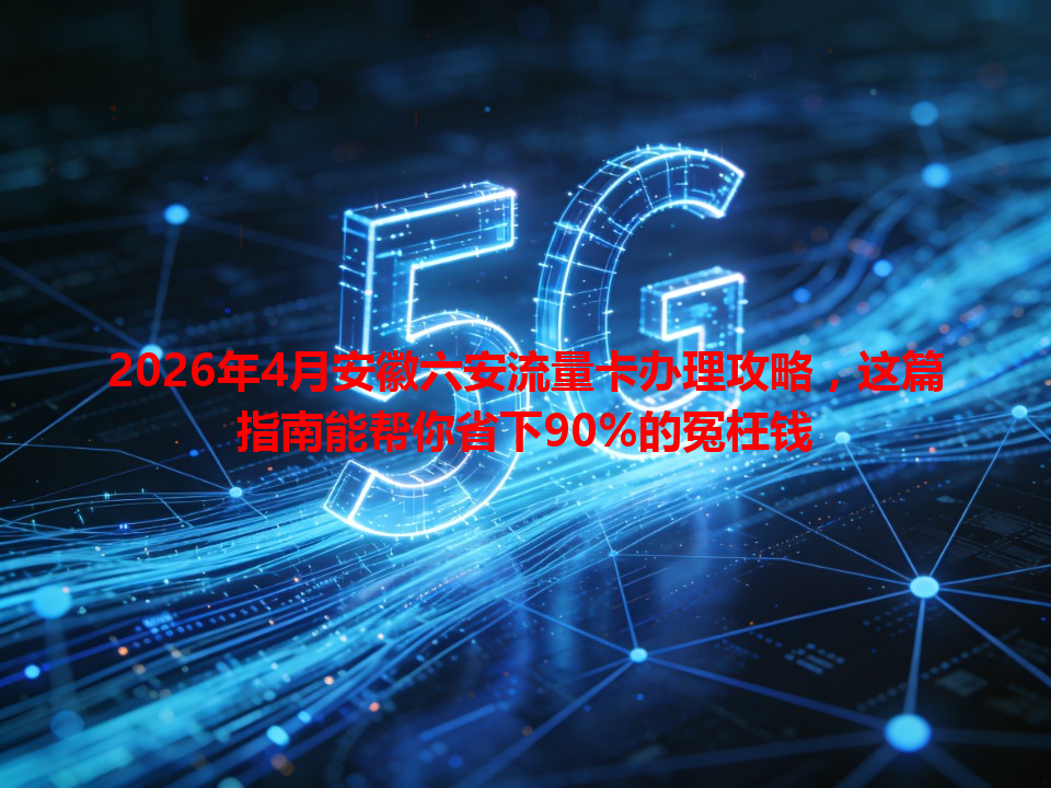 2026年4月安徽六安流量卡办理攻略，这篇指南能帮你省下90%的冤枉钱