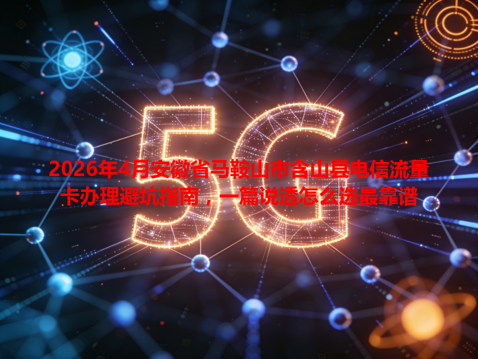 2026年4月安徽省马鞍山市含山县电信流量卡办理避坑指南，一篇说透怎么选最靠谱